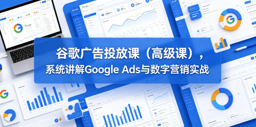 谷歌广告投放课(高级课)，系统讲解Google Ads与数字营销实战-选优云网创