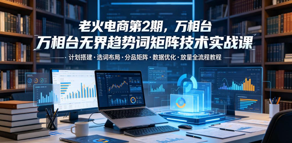 老火电商第2期，万相台无界趋势词矩阵技术实战课，计划搭建・选词布局・分品矩阵・数据优化・放量全流程教程-选优云网创