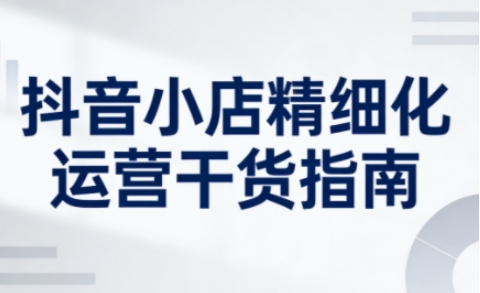 抖音小店精细化运营干货指南新版，助力商家系统提升店铺运营能力(更新26年6月)-选优云网创