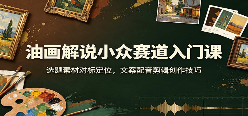 油画解说小众赛道入门课：选题素材对标定位，文案配音剪辑创作技巧-选优云网创